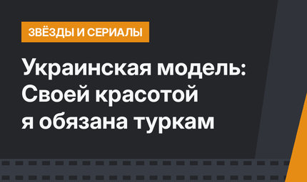 Украинская модель: Своей красотой я обязана туркам