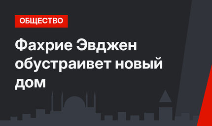 Фахрие Эвджен обустраивет новый дом
