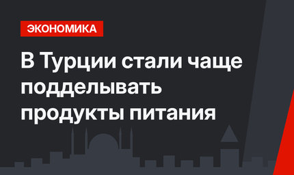 В Турции стали чаще подделывать продукты питания