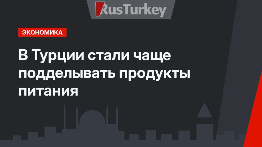 В Турции стали чаще подделывать продукты питания