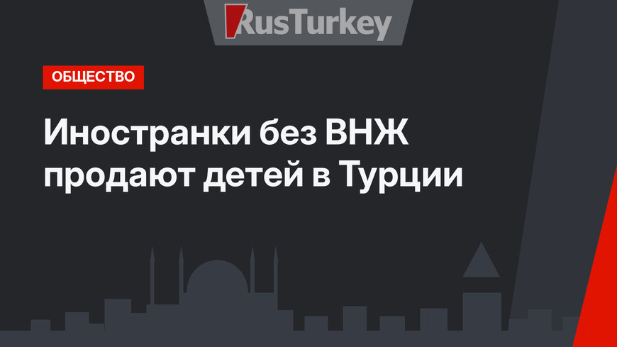 Иностранки без ВНЖ продают детей в Турции