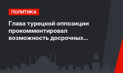 Глава турецкой оппозиции прокомментировал возможность досрочных выборов