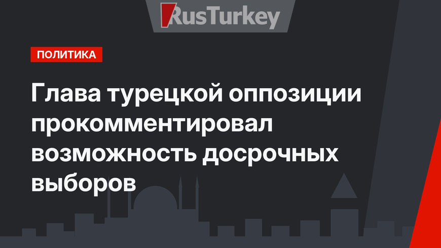 Глава турецкой оппозиции прокомментировал возможность досрочных выборов