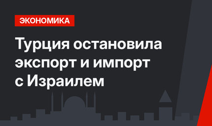 Турция остановила экспорт и импорт с Израилем