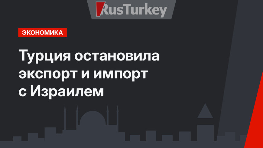 Турция остановила экспорт и импорт с Израилем