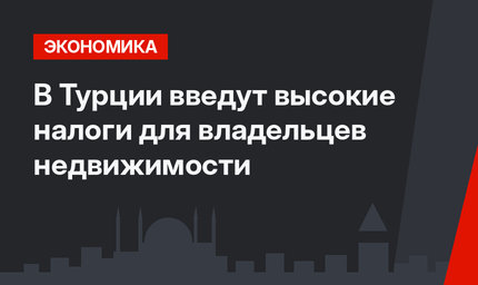 В Турции введут высокие налоги для владельцев недвижимости