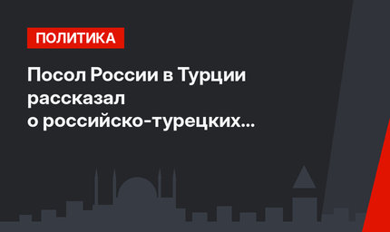 Посол России в Турции  рассказал о российско-турецких отношениях