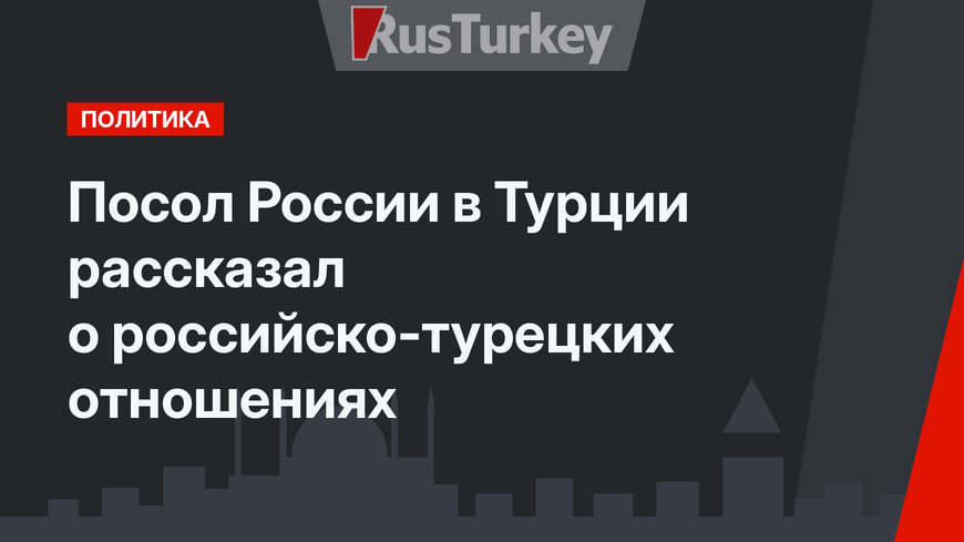 Посол России в Турции  рассказал о российско-турецких отношениях
