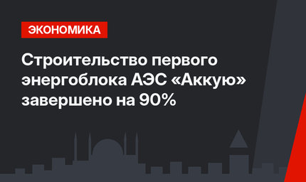 Строительство первого энергоблока АЭС «Аккую» завершено на 90%