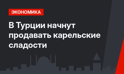 В Турции начнут продавать карельские сладости