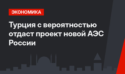 Турция с вероятностью  отдаст проект новой АЭС России