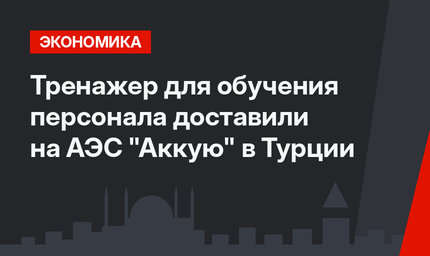 Тренажер для обучения персонала доставили на АЭС "Аккую" в Турции