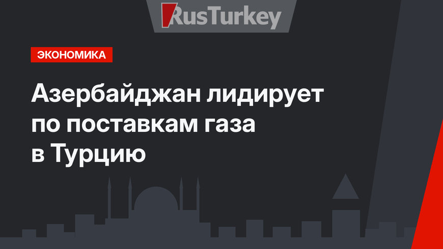 Азербайджан лидирует по поставкам газа в Турцию