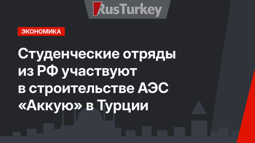 Студенческие отряды из РФ участвуют в строительстве АЭС «Аккую» в Турции
