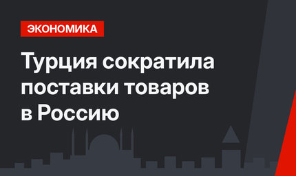 Турция сократила поставки товаров в Россию