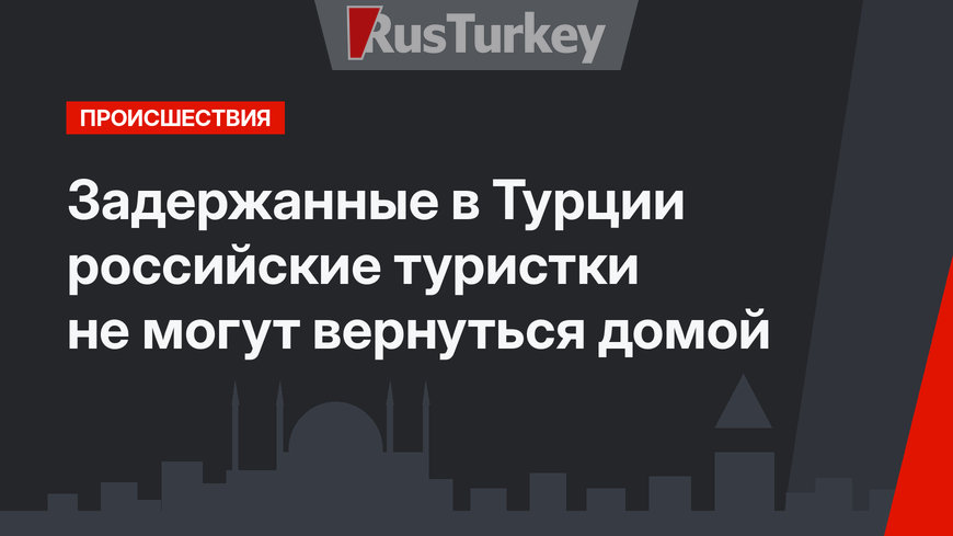 Задержанные в Турции российские туристки не могут вернуться домой