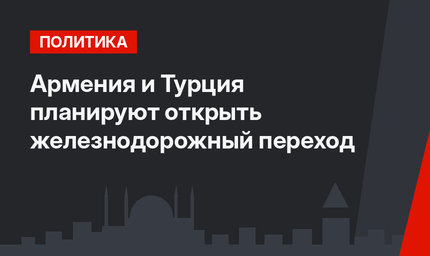 Армения и Турция планируют открыть железнодорожный переход