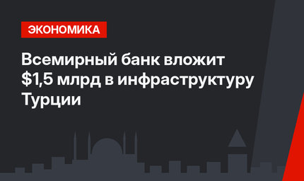 Всемирный банк вложит $1,5 млрд в инфраструктуру Турции