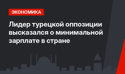Лидер турецкой оппозиции  высказался о минимальной зарплате в стране