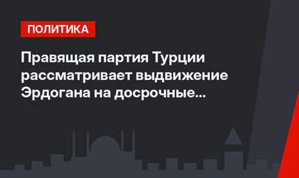 Правящая партия Турции рассматривает выдвижение Эрдогана на досрочные выборы