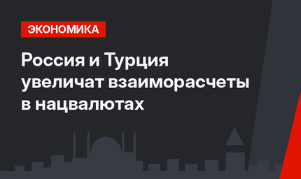 Россия и Турция увеличат взаиморасчеты в нацвалютах