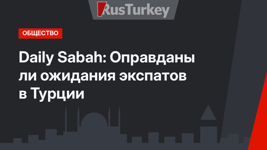 Daily Sabah: Оправданы ли ожидания экспатов в Турции