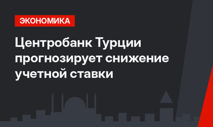 Центробанк Турции прогнозирует снижение учетной ставки