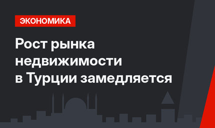 Рост рынка недвижимости в Турции замедляется