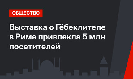 Выставка о Гёбеклитепе в Риме привлекла 5 млн посетителей