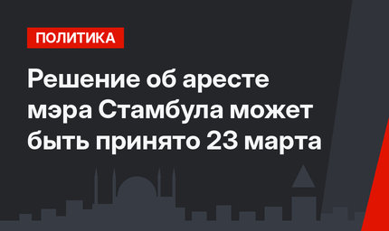 Решение об аресте мэра Стамбула может быть принято 23 марта