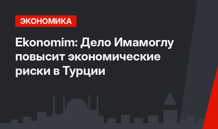 Ekonomim: Дело Имамоглу  повысит экономические риски в Турции