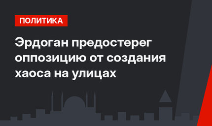 Эрдоган предостерег оппозицию от создания хаоса на улицах