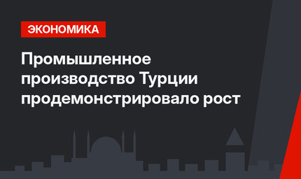 Промышленное производство  Турции продемонстрировало  рост