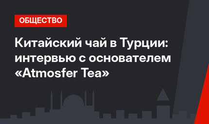Китайский чай в Турции: интервью с основателем «Atmosfer Tea»