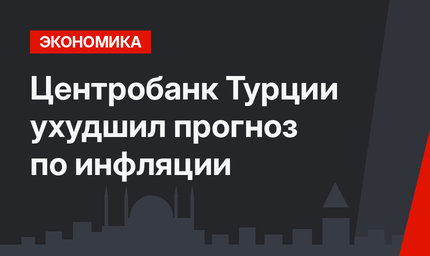 Центробанк Турции ухудшил прогноз по инфляции