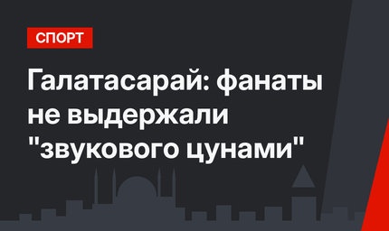 Галатасарай:  фанаты не выдержали "звукового цунами"