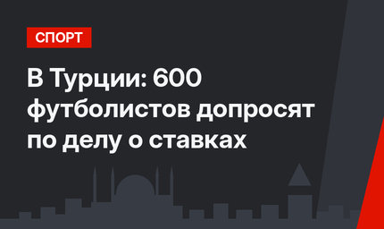 В Турции: 600 футболистов допросят по делу о  ставках